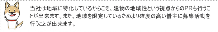 当社は地域に特化しているからこそ、建物の地域性という視点からのPRも行うことが出来ます。また、地域を限定しているためより確度の高い借主に募集活動を行うことが出来ます。