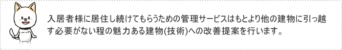 入居者様に居住し続けてもらうための管理サービスはもとより他の建物に引っ越す必要がない程の魅力ある建物(技術)への改善提案を行います。
