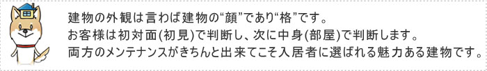 建物の外観は言わば建物の“顔”であり“格”です。 お客様は初対面(初見)で判断し、次に中身(部屋)で判断します。両方のメンテナンスがきちんと出来てこそ入居者に選ばれる魅力ある建物です。